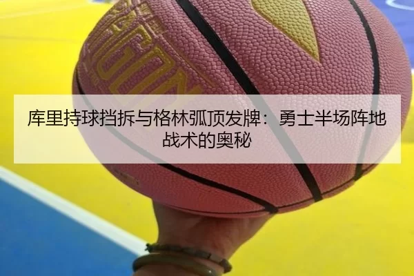 库里持球挡拆与格林弧顶发牌：勇士半场阵地战术的奥秘
