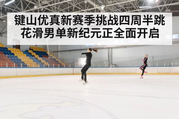 键山优真新赛季挑战四周半跳 花滑男单新纪元正全面开启