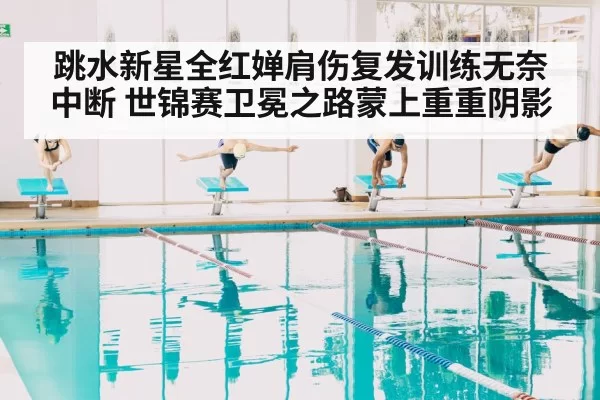 跳水新星全红婵肩伤复发训练无奈中断 世锦赛卫冕之路蒙上重重阴影