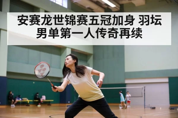 安赛龙世锦赛五冠加身 羽坛男单第一人传奇再续